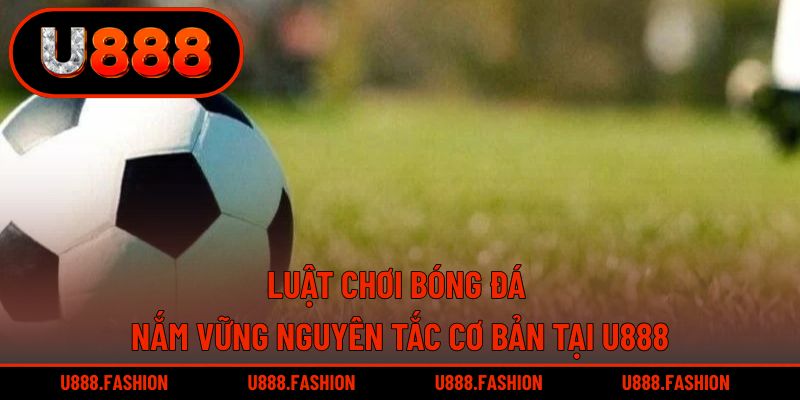 Luật Chơi Bóng Đá - Nắm Vững Nguyên Tắc Cơ Bản Tại U888